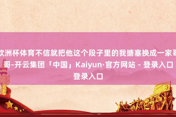 欧洲杯体育不信就把他这个段子里的我搪塞换成一家哥哥-开云集团「中国」Kaiyun·官方网站 - 登录入口