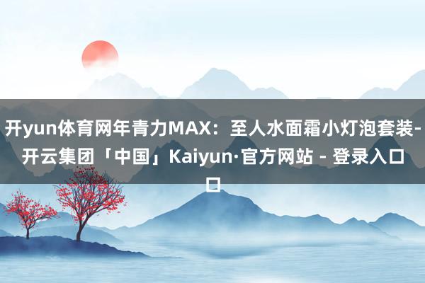 开yun体育网年青力MAX：至人水面霜小灯泡套装-开云集团「中国」Kaiyun·官方网站 - 登录入口