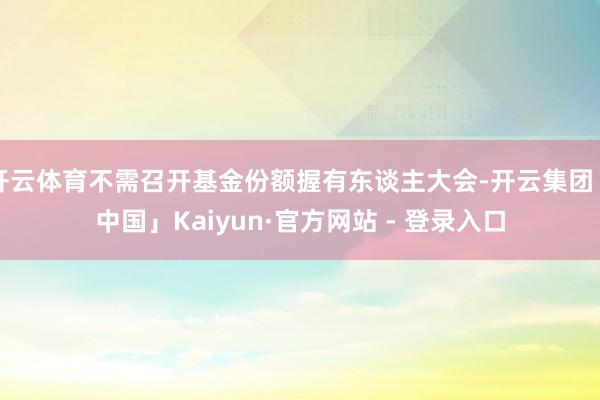 开云体育不需召开基金份额握有东谈主大会-开云集团「中国」Kaiyun·官方网站 - 登录入口