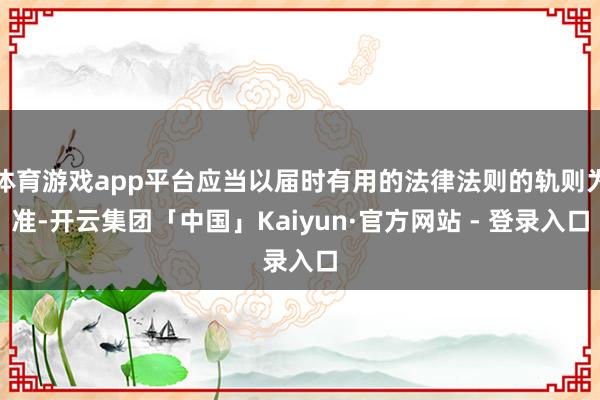 体育游戏app平台应当以届时有用的法律法则的轨则为准-开云集团「中国」Kaiyun·官方网站 - 登录入口