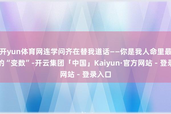开yun体育网连学问齐在替我道话——你是我人命里最相当的“变数”-开云集团「中国」Kaiyun·官方网站 - 登录入口