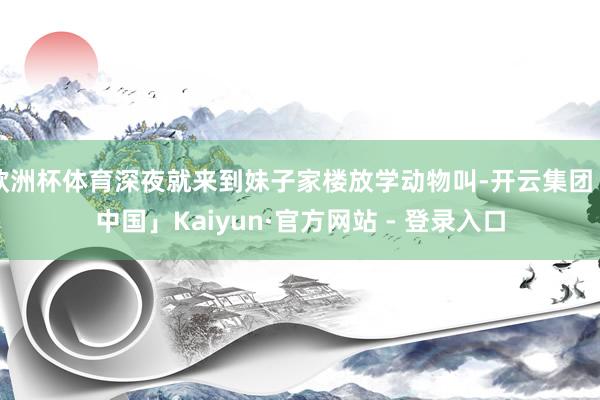 欧洲杯体育深夜就来到妹子家楼放学动物叫-开云集团「中国」Kaiyun·官方网站 - 登录入口