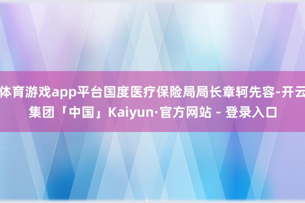 体育游戏app平台国度医疗保险局局长章轲先容-开云集团「中国」Kaiyun·官方网站 - 登录入口