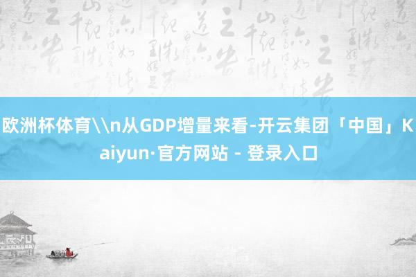 欧洲杯体育\n从GDP增量来看-开云集团「中国」Kaiyun·官方网站 - 登录入口