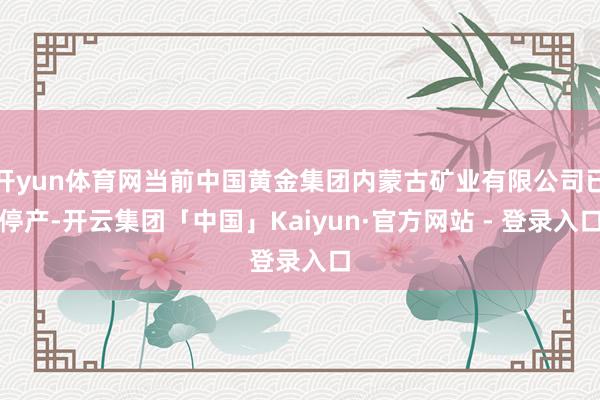 开yun体育网当前中国黄金集团内蒙古矿业有限公司已停产-开云集团「中国」Kaiyun·官方网站 - 登录入口
