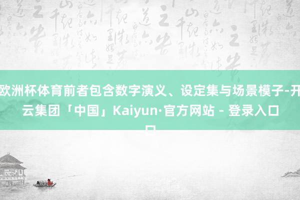 欧洲杯体育前者包含数字演义、设定集与场景模子-开云集团「中国」Kaiyun·官方网站 - 登录入口