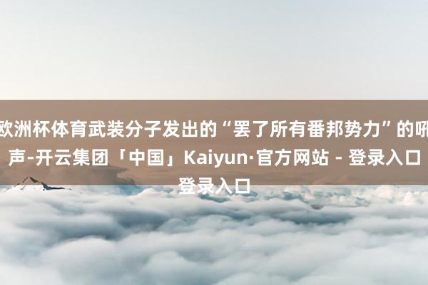 欧洲杯体育武装分子发出的“罢了所有番邦势力”的吼声-开云集团「中国」Kaiyun·官方网站 - 登录入口