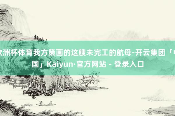 欧洲杯体育我方策画的这艘未完工的航母-开云集团「中国」Kaiyun·官方网站 - 登录入口