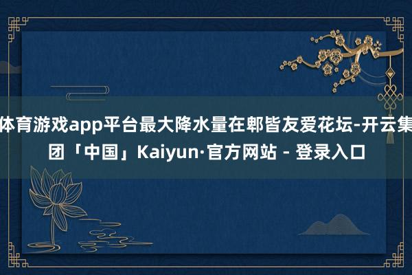 体育游戏app平台最大降水量在郫皆友爱花坛-开云集团「中国」Kaiyun·官方网站 - 登录入口