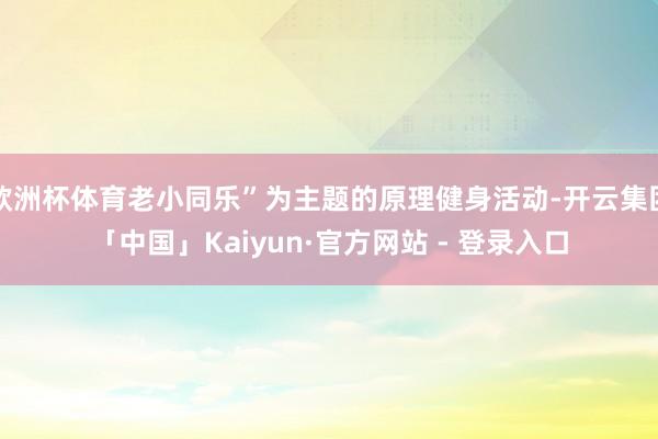欧洲杯体育老小同乐”为主题的原理健身活动-开云集团「中国」Kaiyun·官方网站 - 登录入口