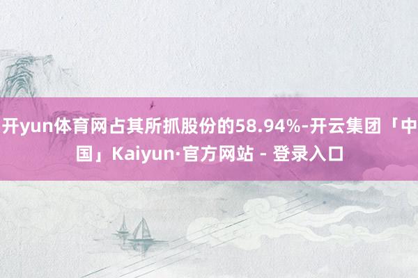 开yun体育网占其所抓股份的58.94%-开云集团「中国」Kaiyun·官方网站 - 登录入口