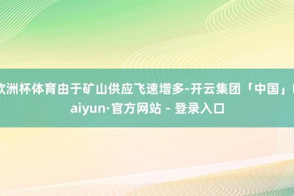 欧洲杯体育由于矿山供应飞速增多-开云集团「中国」Kaiyun·官方网站 - 登录入口