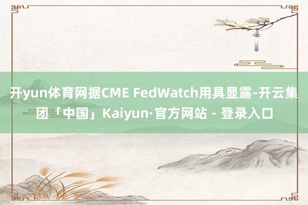 开yun体育网据CME FedWatch用具显露-开云集团「中国」Kaiyun·官方网站 - 登录入口