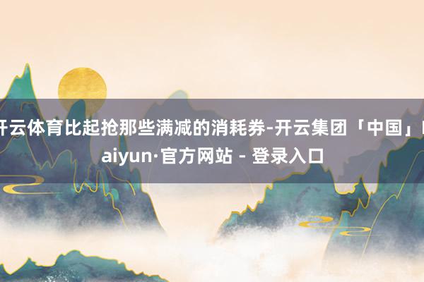 开云体育比起抢那些满减的消耗券-开云集团「中国」Kaiyun·官方网站 - 登录入口
