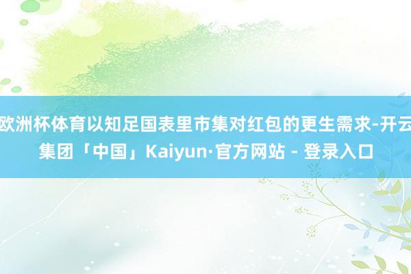 欧洲杯体育以知足国表里市集对红包的更生需求-开云集团「中国」Kaiyun·官方网站 - 登录入口