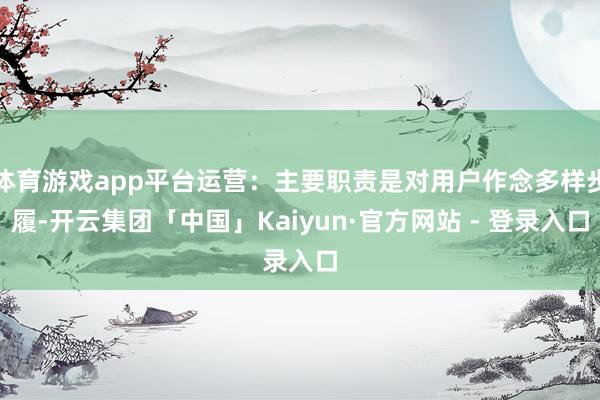 体育游戏app平台运营：主要职责是对用户作念多样步履-开云集团「中国」Kaiyun·官方网站 - 登录入口
