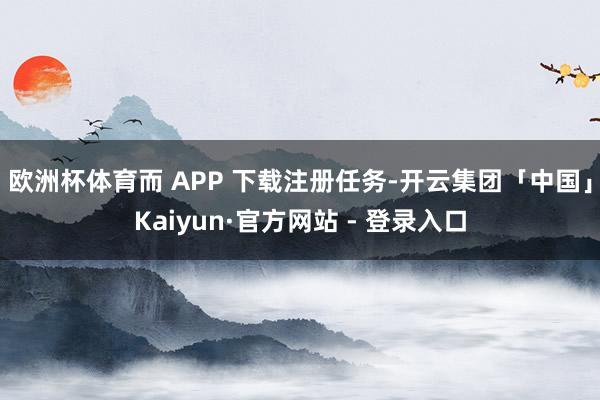 欧洲杯体育而 APP 下载注册任务-开云集团「中国」Kaiyun·官方网站 - 登录入口