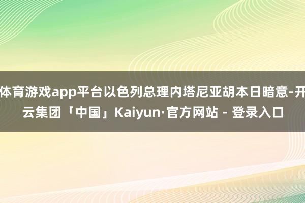 体育游戏app平台以色列总理内塔尼亚胡本日暗意-开云集团「中国」Kaiyun·官方网站 - 登录入口