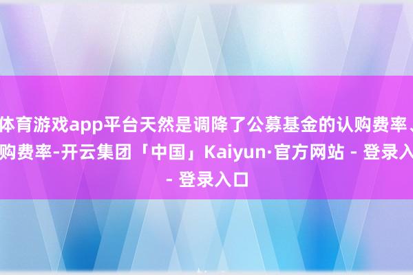 体育游戏app平台天然是调降了公募基金的认购费率、申购费率-开云集团「中国」Kaiyun·官方网站 - 登录入口