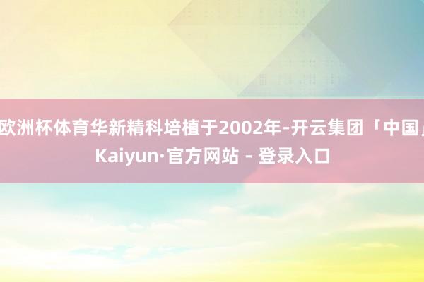 欧洲杯体育华新精科培植于2002年-开云集团「中国」Kaiyun·官方网站 - 登录入口