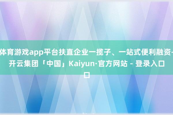 体育游戏app平台扶直企业一揽子、一站式便利融资-开云集团「中国」Kaiyun·官方网站 - 登录入口