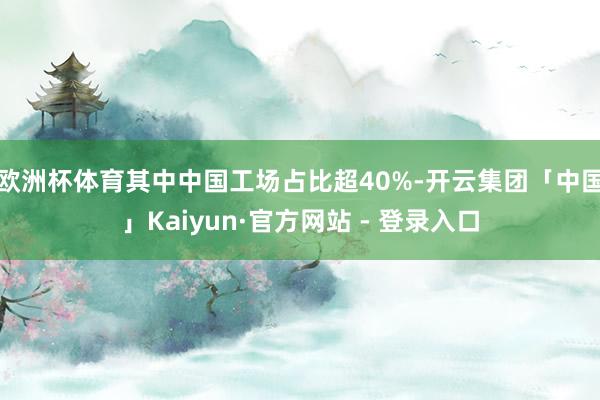 欧洲杯体育其中中国工场占比超40%-开云集团「中国」Kaiyun·官方网站 - 登录入口