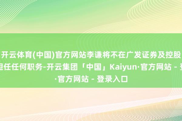 开云体育(中国)官方网站李谦将不在广发证券及控股子公司担任任何职务-开云集团「中国」Kaiyun·官方网站 - 登录入口