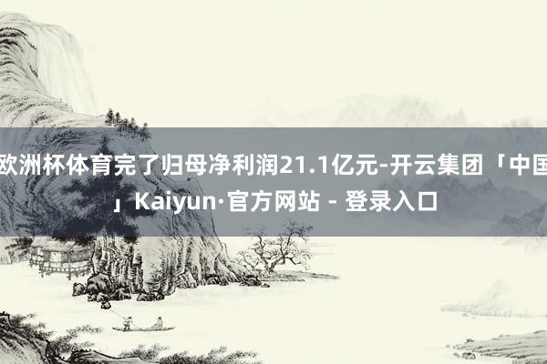 欧洲杯体育完了归母净利润21.1亿元-开云集团「中国」Kaiyun·官方网站 - 登录入口