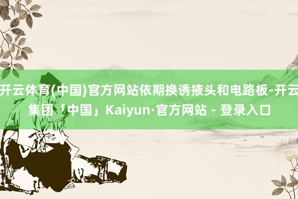 开云体育(中国)官方网站依期换诱掖头和电路板-开云集团「中国」Kaiyun·官方网站 - 登录入口