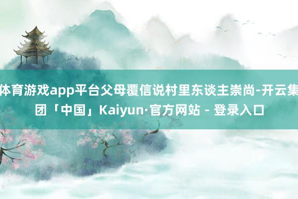 体育游戏app平台父母覆信说村里东谈主崇尚-开云集团「中国」Kaiyun·官方网站 - 登录入口