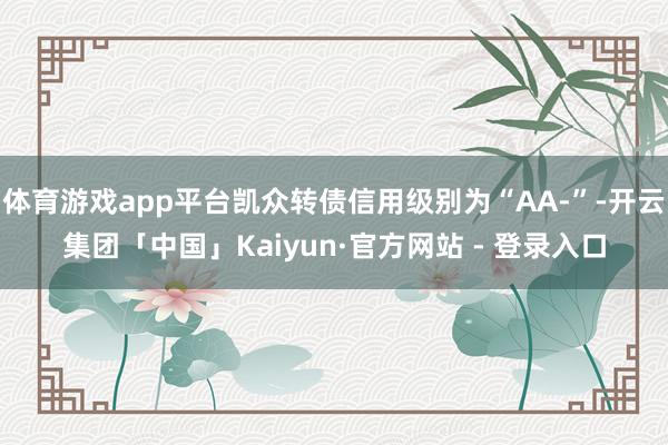 体育游戏app平台凯众转债信用级别为“AA-”-开云集团「中国」Kaiyun·官方网站 - 登录入口
