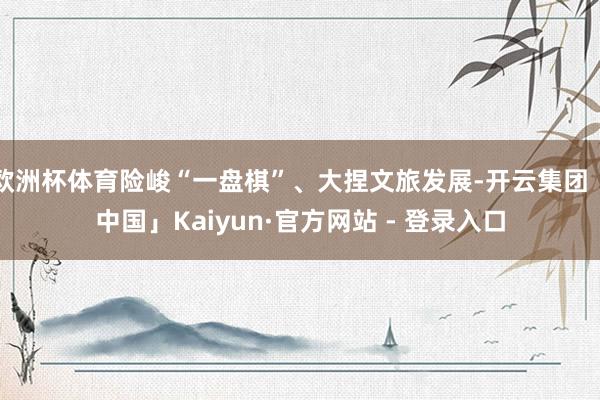 欧洲杯体育险峻“一盘棋”、大捏文旅发展-开云集团「中国」Kaiyun·官方网站 - 登录入口