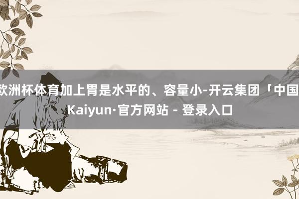 欧洲杯体育加上胃是水平的、容量小-开云集团「中国」Kaiyun·官方网站 - 登录入口
