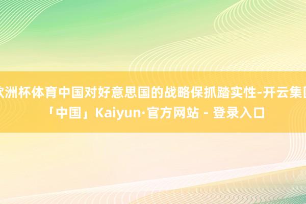 欧洲杯体育中国对好意思国的战略保抓踏实性-开云集团「中国」Kaiyun·官方网站 - 登录入口