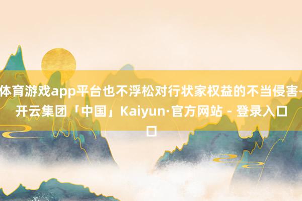 体育游戏app平台也不浮松对行状家权益的不当侵害-开云集团「中国」Kaiyun·官方网站 - 登录入口