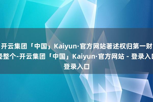 开云集团「中国」Kaiyun·官方网站著述权归第一财经整个-开云集团「中国」Kaiyun·官方网站 - 登录入口