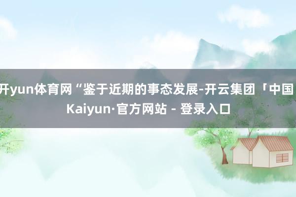 开yun体育网“鉴于近期的事态发展-开云集团「中国」Kaiyun·官方网站 - 登录入口