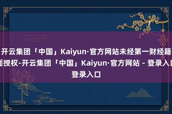 开云集团「中国」Kaiyun·官方网站未经第一财经籍面授权-开云集团「中国」Kaiyun·官方网站 - 登录入口