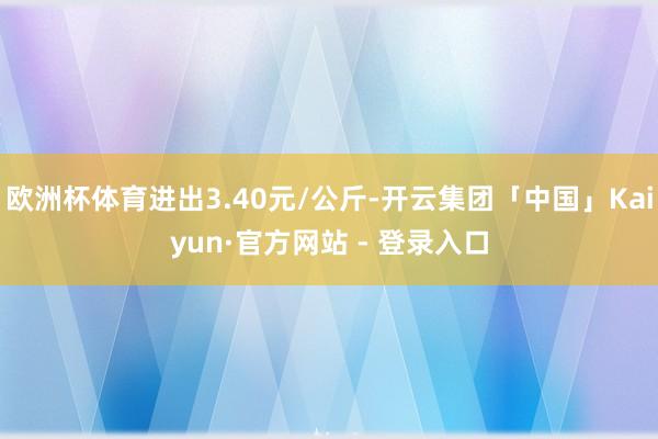 欧洲杯体育进出3.40元/公斤-开云集团「中国」Kaiyun·官方网站 - 登录入口