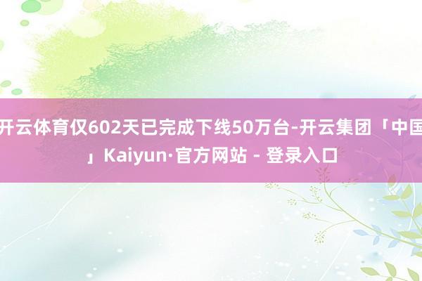 开云体育仅602天已完成下线50万台-开云集团「中国」Kaiyun·官方网站 - 登录入口