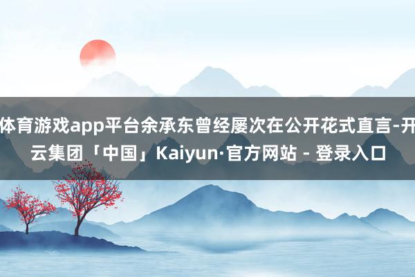 体育游戏app平台余承东曾经屡次在公开花式直言-开云集团「中国」Kaiyun·官方网站 - 登录入口