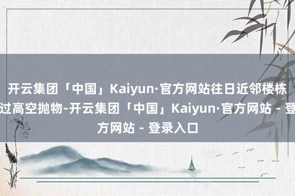 开云集团「中国」Kaiyun·官方网站往日近邻楼栋也发生过高空抛物-开云集团「中国」Kaiyun·官方网站 - 登录入口