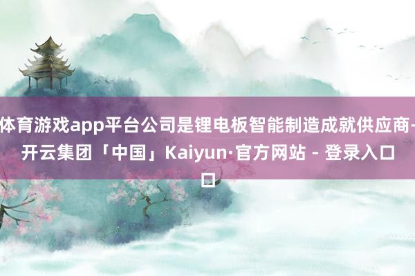 体育游戏app平台公司是锂电板智能制造成就供应商-开云集团「中国」Kaiyun·官方网站 - 登录入口
