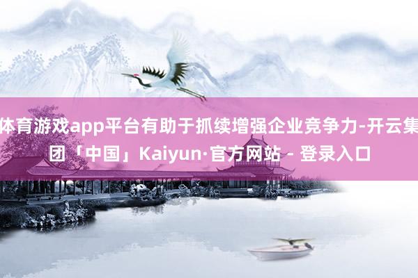 体育游戏app平台有助于抓续增强企业竞争力-开云集团「中国」Kaiyun·官方网站 - 登录入口
