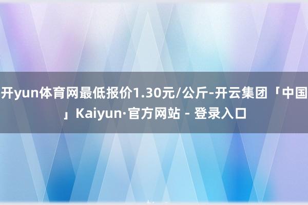 开yun体育网最低报价1.30元/公斤-开云集团「中国」Kaiyun·官方网站 - 登录入口