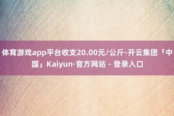 体育游戏app平台收支20.00元/公斤-开云集团「中国」Kaiyun·官方网站 - 登录入口