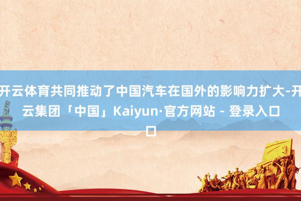 开云体育共同推动了中国汽车在国外的影响力扩大-开云集团「中国」Kaiyun·官方网站 - 登录入口