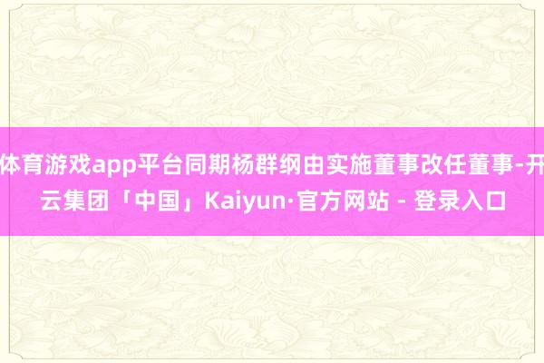 体育游戏app平台同期杨群纲由实施董事改任董事-开云集团「中国」Kaiyun·官方网站 - 登录入口