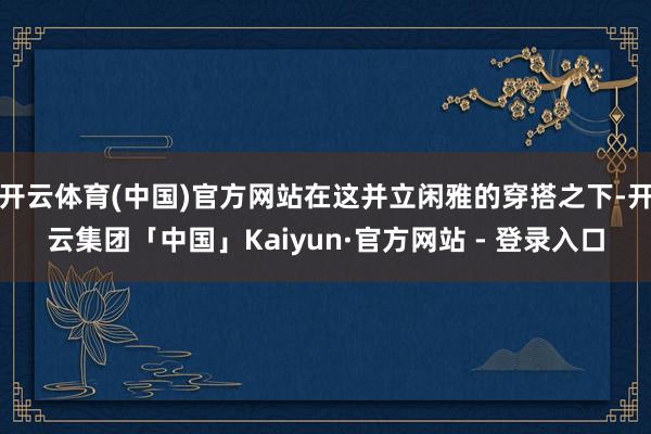 开云体育(中国)官方网站在这并立闲雅的穿搭之下-开云集团「中国」Kaiyun·官方网站 - 登录入口