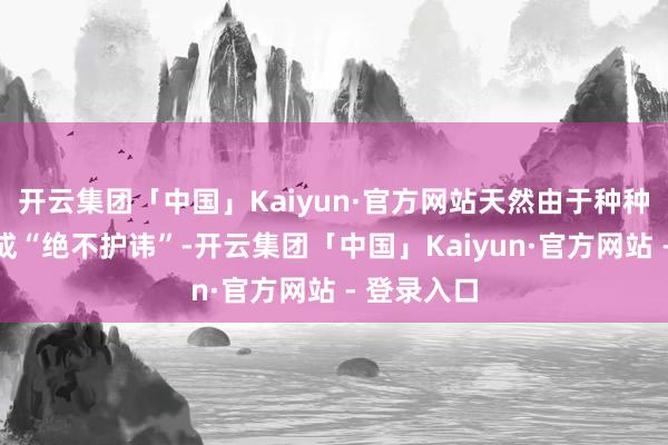 开云集团「中国」Kaiyun·官方网站天然由于种种原因我弗成“绝不护讳”-开云集团「中国」Kaiyun·官方网站 - 登录入口